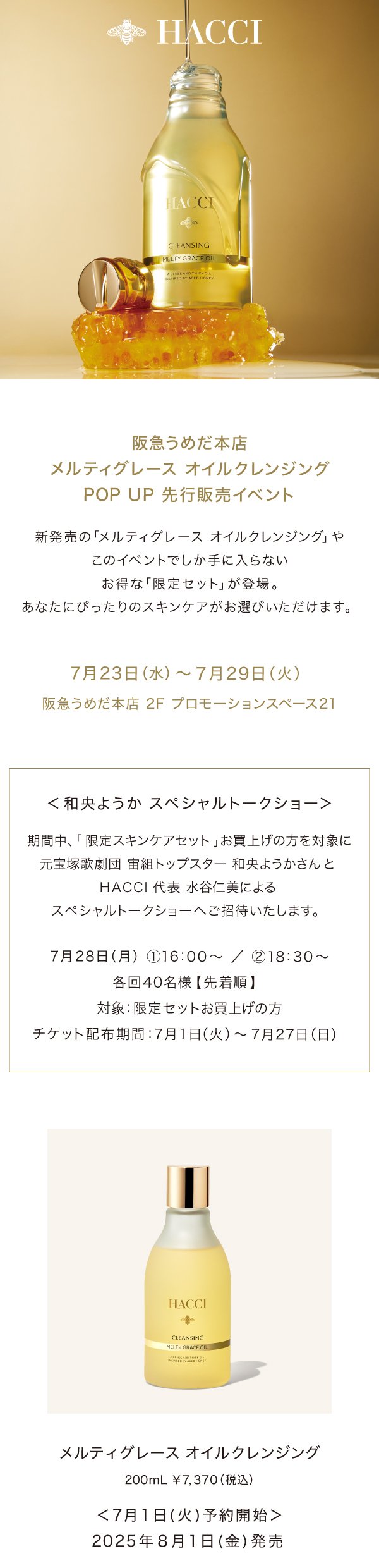 HACCI　阪急うめだ本店メルティグレース オイルクレンジング POP UP 先行販売イベント　新発売の「メルティグレース オイルクレンジング」やこのイベントでしか手に入らないお得な「限定セット」が登場。 あなたにぴったりのスキンケアがお選びいただけます。　7月23日(水)~7月29日(火)　阪急うめだ本店 2F プロモーションスペース21　<和央ようか スペシャルトークショー>　期間中、「限定スキンケアセット」お買上げの方を対象に元宝塚歌劇団 宙組トップスター 和央ようかさんと HACCI 代表 水谷仁美によるスペシャルトークショーへご招待いたします。　7月28日(月)16:00~/18:30~　各回40名様【先着順】対象:限定セットお買上げの方　チケット配布期間:7月1日(火)~7月27日(日)メルティグレース オイルクレンジング200mL ¥7,370(税込)<7月1日(火)予約開始>2025年8月1日(金)発売