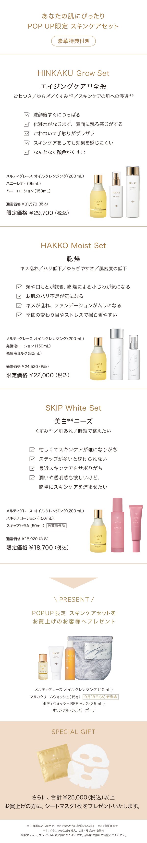 あなたの肌にぴったりPOP UP限定　スキンケアセット（豪華特典付き）HANKAKU Grow Set エイジングケア全般　メルティグレースオイルクレンジング（200ml）ハニーレディ(95ml) ハニーローション(150ml) 通常価格¥31,570→限定価格¥29,700(税込) / HAKKO Moist Set 乾燥　メルティグレースオイルクレンジング（200ml）発酵液ローション(150ml) 発酵液ミルク(80ml) 通常価格¥24,530→限定価格¥22,000 / SKIP White Set美白ニーズ　メルティグレースオイルクレンジング（200ml）スキップローション(150ml) スキップセラム(50ml)医薬部外品　通常価格¥18,920→¥18,700 PRESENT POP UP限定　スキンケアセットをお買い上げのお客様へプレゼント　メルティグレースオイルクレンジング(10ml) マヌカクリームウォッシュ(15g)<9月18日（木）新登場　ボディウォッシュBEE HUG(35ml)オリジナル・シルバーポーチ　SPECIAL GIFT さらに合計¥25,000(税込)以上お買い上げの方にシートマスク1枚をプレゼントいたします。>