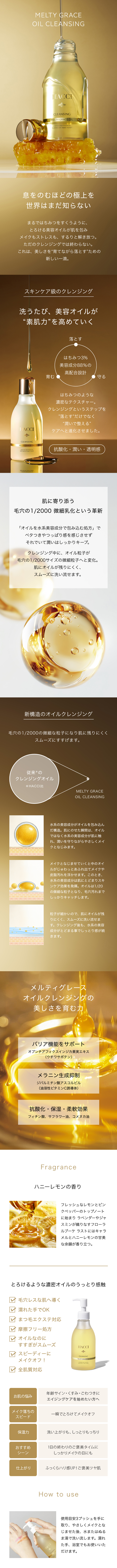 息をのむほどの極上を世界はまだ知らない　まるではちみつをすくうように、とろける美容オイルが肌を包みメイクもストレスも、するりと解き放つ。ただのクレンジングでは終わらない。これは、美しさを“育てながら落とす”ための新しい一滴。スキンケア級のクレンジング　洗うたび、美容オイルが“素肌力”を高めていく　落とす・育む・守る　はちみつ3%美容成分88％の高配合設計　はちみつのような濃密なテクスチャー。クレンジングというステップを”落とす”だけでなく“潤いで整える”ケアへと進化させました。抗酸化・潤い・透明感　肌に寄り添う1/20微細乳化という革新　「オイルを水系美容成分で包み込む処方」でベタつきやつっぱり感を感じさせずそれでいて潤いはしっかりキープ。クレンジング中に、オイル粒子が1/20サイズの微細粒子へと変化。肌にオイルが残りにくく、スムーズに洗い流せます。新構造のオイルクレンジング　1/20の微細な粒子になり肌に残りにくくスムーズにすすげます。水系の美容成分がオイルを包み込んだ構造。肌にのせた瞬間は、オイルではなく水系の美容成分が肌に触れ、潤いを守りながらやさしくメイクとなじみます。メイクとなじませていくと中のオイルがじゅわっとあふれ出てメイクや皮脂汚れを浮かせます。このとき、水系の美容成分は肌にとどまりスキンケア効果を発揮。オイルは1/20の微細な粒子となり、毛穴汚れまでしっかりキャッチします。粒子が細かいので、肌にオイルが残りにくく、スムーズに洗い流せます。クレンジング後も、水系の美容成分がとどまる事でしっとり感が続きます。メルティグレースオイルクレンジングの美しさを育む力　バリア機能をサポート　オプンチアフィクスインジカ果実エキス（ウチワサボテン）　メラニン生成抑制　ジパルミチン酸アスコルビル（油溶性ビタミンC誘導体）　抗酸化・保湿・柔軟効果　フィチン酸、サフラワー油、コメヌカ油　How to use　使用目安3プッシュを手に取り、やさしくメイクとなじませた後、水またはぬるま湯で洗い流します。濡れた手、浴室でもお使いいただけます。濡れた手でOK　まつ毛エクステ対応　摩擦フリー処方　オイルなのにすすぎがスムーズ　スピーディーにメイクオフ！　全肌質対応　Fragrance　ハニーレモンの香り　フレッシュなレモンとピンクペッパーのトップノートに始まり ラベンダーやジャスミンが織りなすフローラルブーケ ラストにはキャラメルとハニーレモンの甘美な余韻が香り立つ。