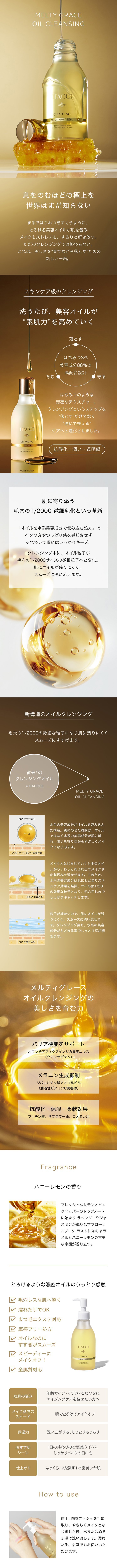 息をのむほどの極上を世界はまだ知らない　まるではちみつをすくうように、とろける美容オイルが肌を包みメイクもストレスも、するりと解き放つ。ただのクレンジングでは終わらない。これは、美しさを“育てながら落とす”ための新しい一滴。スキンケア級のクレンジング　洗うたび、美容オイルが“素肌力”を高めていく　落とす・育む・守る　はちみつ3%美容成分88％の高配合設計　はちみつのような濃密なテクスチャー。クレンジングというステップを”落とす”だけでなく“潤いで整える”ケアへと進化させました。抗酸化・潤い・透明感　肌に寄り添う1/20微細乳化という革新　「オイルを水系美容成分で包み込む処方」でベタつきやつっぱり感を感じさせずそれでいて潤いはしっかりキープ。クレンジング中に、オイル粒子が1/20サイズの微細粒子へと変化。肌にオイルが残りにくく、スムーズに洗い流せます。新構造のオイルクレンジング　1/20の微細な粒子になり肌に残りにくくスムーズにすすげます。水系の美容成分がオイルを包み込んだ構造。肌にのせた瞬間は、オイルではなく水系の美容成分が肌に触れ、潤いを守りながらやさしくメイクとなじみます。メイクとなじませていくと中のオイルがじゅわっとあふれ出てメイクや皮脂汚れを浮かせます。このとき、水系の美容成分は肌にとどまりスキンケア効果を発揮。オイルは1/20の微細な粒子となり、毛穴汚れまでしっかりキャッチします。粒子が細かいので、肌にオイルが残りにくく、スムーズに洗い流せます。クレンジング後も、水系の美容成分がとどまる事でしっとり感が続きます。メルティグレースオイルクレンジングの美しさを育む力　バリア機能をサポート　オプンチアフィクスインジカ果実エキス（ウチワサボテン）　メラニン生成抑制　ジパルミチン酸アスコルビル（油溶性ビタミンC誘導体）　抗酸化・保湿・柔軟効果　フィチン酸、サフラワー油、コメヌカ油　How to use　使用目安3プッシュを手に取り、やさしくメイクとなじませた後、水またはぬるま湯で洗い流します。濡れた手、浴室でもお使いいただけます。濡れた手でOK　まつ毛エクステ対応　摩擦フリー処方　オイルなのにすすぎがスムーズ　スピーディーにメイクオフ！　全肌質対応　Fragrance　ハニーレモンの香り　フレッシュなレモンとピンクペッパーのトップノートに始まり ラベンダーやジャスミンが織りなすフローラルブーケ ラストにはキャラメルとハニーレモンの甘美な余韻が香り立つ。