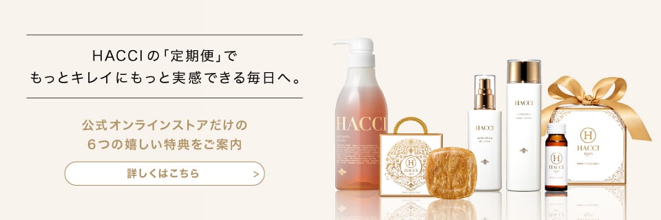 HACCIの｢定期便｣でもっとキレイにもっと実感できる毎日へ。　公式オンラインストアだけの6つの嬉しい特典をご案内　詳しくはこちら