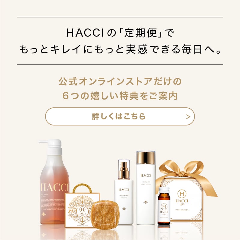 HACCIの｢定期便｣でもっとキレイにもっと実感できる毎日へ。　公式オンラインストアだけの6つの嬉しい特典をご案内　詳しくはこちら