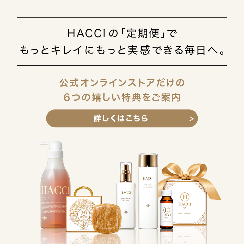 HACCIの｢定期便｣でもっとキレイにもっと実感できる毎日へ。　公式オンラインストアだけの6つの嬉しい特典をご案内　詳しくはこちら